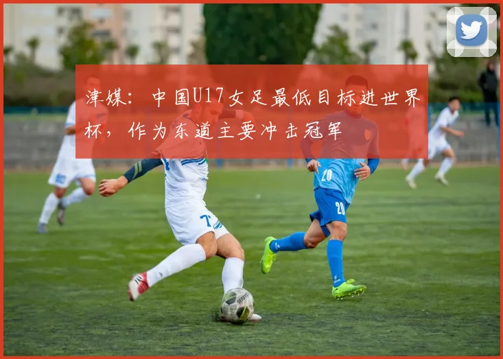 津媒：中国U17女足最低目标进世界杯，作为东道主要冲击冠军