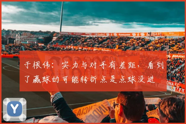 于根伟：实力与对手有差距，看到了赢球的可能转折点是点球没进
