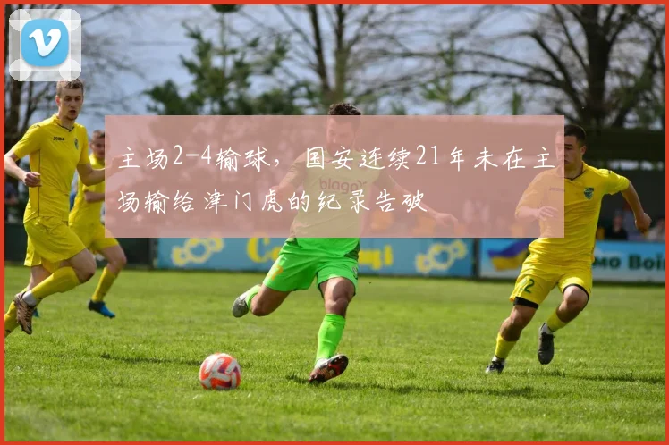 主场2-4输球，国安连续21年未在主场输给津门虎的纪录告破