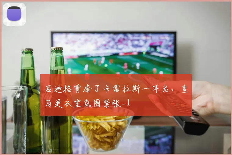 吕迪格曾扇了卡雷拉斯一耳光，皇马更衣室氛围紧张_1