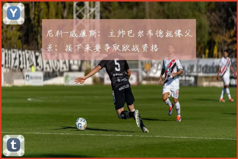尼科-威廉斯：主帅巴尔韦德就像父亲；接下来要争取欧战资格