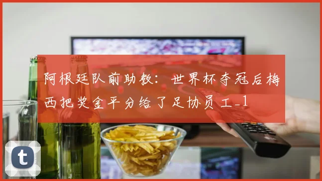 阿根廷队前助教：世界杯夺冠后梅西把奖金平分给了足协员工_1