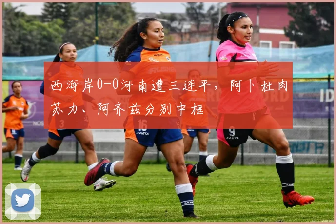 西海岸0-0河南遭三连平，阿卜杜肉苏力、阿齐兹分别中框