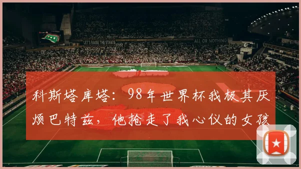 科斯塔库塔：98年世界杯我极其厌烦巴特兹，他抢走了我心仪的女孩